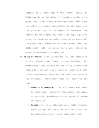 actions in a play should have unity. Drama, he
believes, is an imitation of complete action of a
given size. A whole should have beginning, middle and
the end with a causal relationship in the aspects of
the play so that if an aspect is detached, the
actions become disjointed. That is to say, a plot of
an action should be naturally conceived to derive all
its part from a common action that unifies them. Put
differently, all the plots in a play should be
properly connected to a major one
F. Unity of Place: It is an idea that all the actions in
a play should take place in one location. Put
differently, that all the actions in a play should be
united in a certain city or town or locality. A play
is not supposed to unite actions that took place in
far locations. Shakespeare does not abide by the
rule.
Didactic Literature: It is a literary work meant
to teach moral, branch of theoretical, religious
or practical knowledge various forms of satire
are didactic.
Satire: It is a literary work which lampoons
human follies and frailties or vices as well as
institutions with a view to correcting them.
 