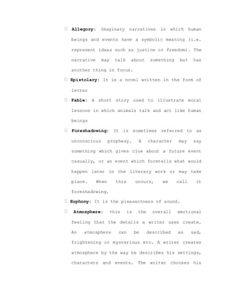 Allegory: Imaginary narratives in which human
beings and events have a symbolic meaning (i.e.
represent ideas such as justice or freedom). The
narrative may talk about something but has
another thing in focus.
Epistolary: It is a novel written in the form of
letter
Fable: A short story used to illustrate moral
lessons in which animals talk and act like human
beings
Foreshadowing: It is sometimes referred to as
unconscious prophesy. A character may say
something which gives clue about a future event
casually, or an event which foretells what would
happen later in the literary work or may take
place. When this occurs, we call it
foreshadowing.
Euphony: It is the pleasantness of sound.
Atmosphere: this is the overall emotional
feeling that the details a writer uses create.
An atmosphere can be described as sad,
frightening or mysterious etc. A writer creates
atmosphere by the way he describes his settings,
characters and events. The writer chooses his
 