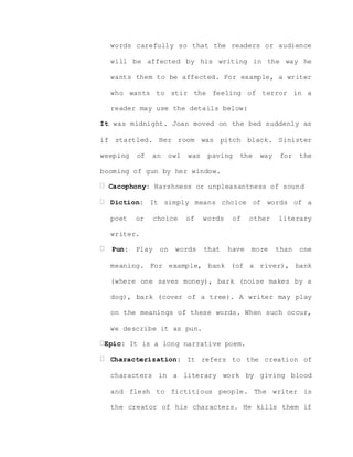 words carefully so that the readers or audience
will be affected by his writing in the way he
wants them to be affected. For example, a writer
who wants to stir the feeling of terror in a
reader may use the details below:
It was midnight. Joan moved on the bed suddenly as
if startled. Her room was pitch black. Sinister
weeping of an owl was paving the way for the
booming of gun by her window.
Cacophony: Harshness or unpleasantness of sound
Diction: It simply means choice of words of a
poet or choice of words of other literary
writer.
Pun: Play on words that have more than one
meaning. For example, bank (of a river), bank
(where one saves money), bark (noise makes by a
dog), bark (cover of a tree). A writer may play
on the meanings of these words. When such occur,
we describe it as pun.
Epic: It is a long narrative poem.
Characterization: It refers to the creation of
characters in a literary work by giving blood
and flesh to fictitious people. The writer is
the creator of his characters. He kills them if
 