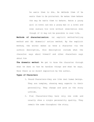 he wants them to die. He defends them if he
wants them to be protected. He makes them behave
the way he wants them to behave. Hence a young
girl in novel can woo a young man in a novel and
even sustain his love without reservation even
though if it may not be possible in real life.
Methods of characterization: (a) explicit method/telling
method and (b) dramatic/ action method. By the explicit
method, the writer makes us know a character via the
authors description, this description include what the
character says about himself and other characters says
about him
The dramatic method: We get to know the character through
what he does or how he handles things and what he says.
Here there is no direct exposition by the author.
Types of Characters
1. Round Characters—they are like real human beings.
They are complex, showing many aspects to their
personality. They change and grow as the story
unfolds.
2. Flat Characters—they have only one side and
usually show a single personality quality. They
remain the same throughout the story.
 