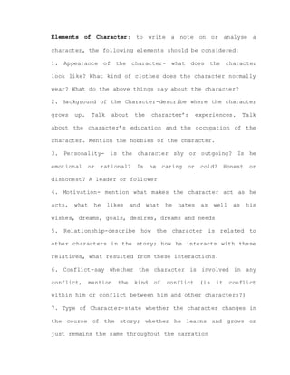 Elements of Character: to write a note on or analyse a
character, the following elements should be considered:
1. Appearance of the character- what does the character
look like? What kind of clothes does the character normally
wear? What do the above things say about the character?
2. Background of the Character-describe where the character
grows up. Talk about the character’s experiences. Talk
about the character’s education and the occupation of the
character. Mention the hobbies of the character.
3. Personality- is the character shy or outgoing? Is he
emotional or rational? Is he caring or cold? Honest or
dishonest? A leader or follower
4. Motivation- mention what makes the character act as he
acts, what he likes and what he hates as well as his
wishes, dreams, goals, desires, dreams and needs
5. Relationship-describe how the character is related to
other characters in the story; how he interacts with these
relatives, what resulted from these interactions.
6. Conflict-say whether the character is involved in any
conflict, mention the kind of conflict (is it conflict
within him or conflict between him and other characters?)
7. Type of Character-state whether the character changes in
the course of the story; whether he learns and grows or
just remains the same throughout the narration
 