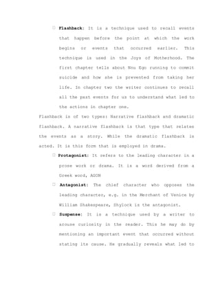 Flashback: It is a technique used to recall events
that happen before the point at which the work
begins or events that occurred earlier. This
technique is used in the Joys of Motherhood. The
first chapter tells about Nnu Ego running to commit
suicide and how she is prevented from taking her
life. In chapter two the writer continues to recall
all the past events for us to understand what led to
the actions in chapter one.
Flashback is of two types: Narrative flashback and dramatic
flashback. A narrative flashback is that type that relates
the events as a story. While the dramatic flashback is
acted. It is this form that is employed in drama.
Protagonist: It refers to the leading character in a
prose work or drama. It is a word derived from a
Greek word, AGON
Antagonist: The chief character who opposes the
leading character, e.g. in the Merchant of Venice by
William Shakespeare, Shylock is the antagonist.
Suspense: It is a technique used by a writer to
arouse curiosity in the reader. This he may do by
mentioning an important event that occurred without
stating its cause. He gradually reveals what led to
 
