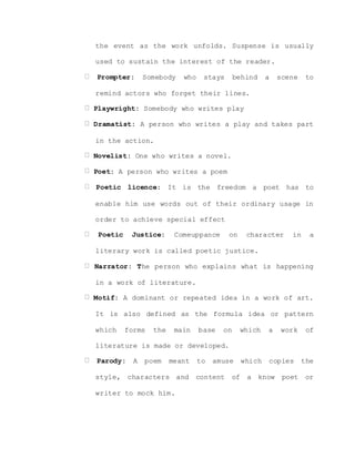 the event as the work unfolds. Suspense is usually
used to sustain the interest of the reader.
Prompter: Somebody who stays behind a scene to
remind actors who forget their lines.
Playwright: Somebody who writes play
Dramatist: A person who writes a play and takes part
in the action.
Novelist: One who writes a novel.
Poet: A person who writes a poem
Poetic licence: It is the freedom a poet has to
enable him use words out of their ordinary usage in
order to achieve special effect
Poetic Justice: Comeuppance on character in a
literary work is called poetic justice.
Narrator: The person who explains what is happening
in a work of literature.
Motif: A dominant or repeated idea in a work of art.
It is also defined as the formula idea or pattern
which forms the main base on which a work of
literature is made or developed.
Parody: A poem meant to amuse which copies the
style, characters and content of a know poet or
writer to mock him.
 