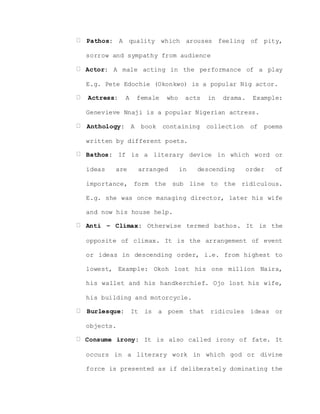 Pathos: A quality which arouses feeling of pity,
sorrow and sympathy from audience
Actor: A male acting in the performance of a play
E.g. Pete Edochie (Okonkwo) is a popular Nig actor.
Actress: A female who acts in drama. Example:
Genevieve Nnaji is a popular Nigerian actress.
Anthology: A book containing collection of poems
written by different poets.
Bathos: If is a literary device in which word or
ideas are arranged in descending order of
importance, form the sub line to the ridiculous.
E.g. she was once managing director, later his wife
and now his house help.
Anti – Climax: Otherwise termed bathos. It is the
opposite of climax. It is the arrangement of event
or ideas in descending order, i.e. from highest to
lowest, Example: Okoh lost his one million Naira,
his wallet and his handkerchief. Ojo lost his wife,
his building and motorcycle.
Burlesque: It is a poem that ridicules ideas or
objects.
Consume irony: It is also called irony of fate. It
occurs in a literary work in which god or divine
force is presented as if deliberately dominating the
 