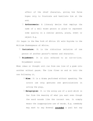 affair of the chief character, giving him false
hopes only to frustrate and humiliate him at the
end.
Anthonomesia: A literary device that employs the
name of a well known person or place to represent
some quality in a similar person, place, event or
object E.g.
(1) Lagos is the New York of Africa (2) wole Soyinka is the
William Shakespeare of Africa.
Caricature: It is the ridiculous imitation of one
person of another person’s manner and character.
Enjambment: It is also referred to as run-on-line.
Enjambment occurs
When ideas or thought unit run from one line of a poem into
another without pause. The line flows on and on into the
one following it.
Mime: It is a drama performed without speaking. The
actors use only gestures and gesticulations in
acting the play.
Malapropism: It is the wrong use of a word which is
far from the meaning of what you want even though
the word sounds like the correct one. It simply
means the inappropriate use of words. E.g. somebody
may want to say Arsenal conceded a goal but say
 