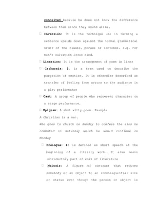 conceived because he does not know the difference
between them since they sound alike.
Inversion: It is the technique use in turning a
sentence upside down against the normal grammatical
order of the clause, phrase or sentence. E.g. For
man’s salvation Jesus died.
Lineation: It is the arrangement of poem in lines
Catharsis: It is a term used to describe the
purgation of emotion. It is otherwise described as
transfer of feeling from actors to the audience in
a play performance
Cast: A group of people who represent character on
a stage performance.
Epigram: A shot witty poem. Example
A Christian is a man.
Who goes to church on Sunday to confess the sins he
commuted on Saturday which he would continue on
Monday
Prologue: It is defined as short speech at the
beginning of a literary work. It also means
introductory part of work of literature
Meiosis: A figure of contrast that reduces
somebody or an object to an inconsequential size
or status even though the person or object is
 