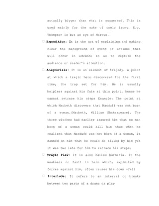 actually bigger than what is suggested. This is
used mainly for the sake of comic irony. E.g.
Thompson is but an eye of Marcus.
Exposition: It is the act of explaining and making
clear the background of event or actions that
will occur in advance so as to capture the
audience or reader’s attention.
Anagnorisis: It is an element of tragedy. A point
at which a tragic hero discovered for the first
time, the trap set for him. He is usually
helpless against his fate at this point, hence he
cannot retrace his steps Example: The point at
which Macbeth discovers that Macduff was not born
of a woman.(Macbeth, William Shakespeare). The
three witches had earlier assured him that no man
born of a woman could kill him thus when he
realized that Macduff was not born of a woman, it
dawned on him that he could be killed by him yet
it was two late for him to retrace his steps.
Tragic Flaw: It is also called harmatia. It the
weakness or fault in hero which, exploited by
forces against him, often causes his down -fall
Interlude: It refers to an interval or breaks
between two parts of a drama or play
 