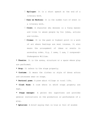 Epilogue: It is a short speech at the end of a
literary work.
Dues ex Machina: It is the sudden turn of event in
a literary work.
Clown: A character who dresses in a funny manner
and tries to amuse people by his jokes, actions
and tricks.
Climax: It is the peak or highest point in a work
of art where feelings are most intense. It also
means the arrangement of ideas or events in
ascending order. E.g. I came, I saw, I conquered-
Shakespeare William.
* Theatre: It is the arena, structure or a space where play
are performed.
* Prop: It refers to the stage property.
* Costume: It means the clothes or style of dress actors
and actresses wear on stage.
* Pastoral poem: A poem about village or rural life.
* Cloak Room: A room where in which stage property are
kept.
* Stage manager: A person who supervises and provides
general instructions on the production or performance of a
play.
* Aphorism: A brief saying that is true or full of wisdom
 