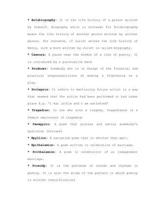* Autobiography: It is the life history of a person written
by himself. Biography which is mistaken for Autobiography
means the life history of another person written by another
person. For instance, if Juliet writes the life history of
Henry, such a book written by Juliet is called biography.
* Caesura: A pause near the middle of a line of poetry. It
is introduced by a punctuation mark
* Producer: Somebody who is in charge of the financial and
practical responsibilities of making a film/movie or a
play.
* Prolepsis: It refers to mentioning future action in a way
that seemed that the action had been performed or had taken
place E.g. ‘I eat little and I am satisfied’
* Tragedian: Is one who acts a tragedy. Tragedienne is a
female equivalent of tragedian
* Panegyric: A poem that praises and extols somebody’s
qualities (Virtues)
* Epyllion: A narrative poem that is shorter than epic.
* Epithalamion: A poem written in celebration of marriage.
* Prothalamion: A poem in celebration of an independent
marriage.
* Prosody: It is the patterns of sounds and rhythms in
poetry. It is also the study of the pattern in which poetry
is written (versification)
 