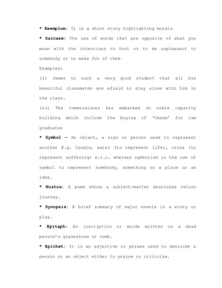 * Exemplum: It is a short story highlighting morals
* Sarcasm: The use of words that are opposite of what you
mean with the intentions to hurt or to be unpleasant to
somebody or to make fun of them
Examples:
(i) James is such a very good student that all his
beautiful classmates are afraid to stay alone with him in
the class.
(ii) The commissioner has embarked on noble capacity
building which include the buying of ‘Okada’ for law
graduates
* Symbol – An object, a sign or person used to represent
another E.g. Candle, water (to represent life), cross (to
represent suffering) e.t.c. whereas symbolism is the use of
symbol to represent somebody, something or a place or an
idea.
* Nostos: A poem whose a subject-matter describes return
journey.
* Synopsis: A brief summary of major events in a story or
play.
* Epitaph: An inscription or words written on a dead
person’s gravestone or tomb.
* Epithet: It is an adjective or phrase used to describe a
person or an object either to praise or criticize.
 