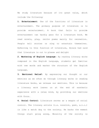 We study literature because of its great value, which
include the following;
1. Entertainment: One of the functions of literature is
entertainment. The primary purpose of literature is to
provide entertainment. A book that fails to provide
entertainment can hardly pass for a literature book. We
read novels, play, recite poems mainly for recreation.
People tell stories or sing to entertain themselves.
Referring to this function of literature, Horace had said
that literature is out to please and delight
2. Mastering of English Language: By reading literary works
composed in the English Language, students get familiar
with new words and master the structure of the English
Language.
3. Emotional Relief: By expressing our thought or our
emotions as we often do through literary works or reading
literature books, we release our emotions. This is because
a literary work leaves us at the end of easthetic
experience with a relax mind, by providing our emotions
with focus.
4. Social Control: Literature serves as a weapon of social
control. The literary artiste (i.e. novelist, poet, e.t.c.)
is like a watch dog to the society. He barks the moment
things start going wrong. Morality of the society is
 