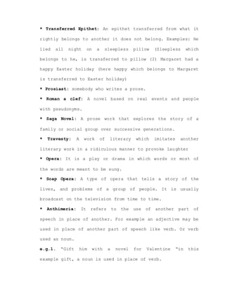 * Transferred Epithet: An epithet transferred from what it
rightly belongs to another it does not belong. Examples: He
lied all night on a sleepless pillow (Sleepless which
belongs to he, is transferred to pillow (2) Margaret had a
happy Easter holiday (here happy which belongs to Margaret
is transferred to Easter holiday)
* Prosiast: somebody who writes a prose.
* Roman a clef: A novel based on real events and people
with pseudonyms.
* Saga Novel: A prose work that explores the story of a
family or social group over successive generations.
* Travesty: A work of literary which imitates another
literary work in a ridiculous manner to provoke laughter
* Opera: It is a play or drama in which words or most of
the words are meant to be sung.
* Soap Opera: A type of opera that tells a story of the
lives, and problems of a group of people. It is usually
broadcast on the television from time to time.
* Anthimeria: It refers to the use of another part of
speech in place of another. For example an adjective may be
used in place of another part of speech like verb. Or verb
used as noun.
e.g.1. “Gift him with a novel for Valentine “in this
example gift, a noun is used in place of verb.
 