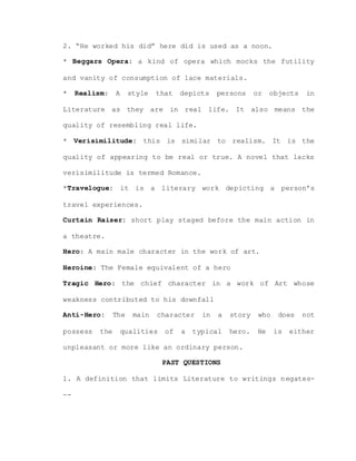 2. “He worked his did” here did is used as a noon.
* Beggars Opera: a kind of opera which mocks the futility
and vanity of consumption of lace materials.
* Realism: A style that depicts persons or objects in
Literature as they are in real life. It also means the
quality of resembling real life.
* Verisimilitude: this is similar to realism. It is the
quality of appearing to be real or true. A novel that lacks
verisimilitude is termed Romance.
*Travelogue: it is a literary work depicting a person’s
travel experiences.
Curtain Raiser: short play staged before the main action in
a theatre.
Hero: A main male character in the work of art.
Heroine: The Female equivalent of a hero
Tragic Hero: the chief character in a work of Art whose
weakness contributed to his downfall
Anti-Hero: The main character in a story who does not
possess the qualities of a typical hero. He is either
unpleasant or more like an ordinary person.
PAST QUESTIONS
1. A definition that limits Literature to writings negates-
--
 