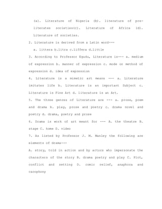 (a). Literature of Nigeria (b). literature of pre-
literates societies(c). Literature of Africa (d).
Literature of societies.
2. Literature is derived from a Latin word---
a. littera b.litra c.liffera d.little
3. According to Professor Egudu, Literature is--- a. medium
of expression b. manner of expression c. mode or method of
expression d. idea of expression
4. Literature is a mimetic art means --- a. Literature
imitates life b. Literature is an important Subject c.
Literature is Fine Art d. literature is an Art.
5. The three genres of Literature are --- a. prose, poem
and drama b. play, prose and poetry c. drama novel and
poetry d. drama, poetry and prose
6. Drama is work of art meant for --- A. the theatre B.
stage C. home D. video
7. As listed by Professor J. M. Manley the following are
elements of drama---
A. story, told in action and by actors who impersonate the
characters of the story B. drama poetry and play C. Plot,
conflict and setting D. comic relief, anaphora and
cacophony
 