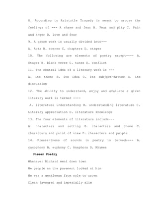 8. According to Aristotle Tragedy is meant to arouse the
feelings of --- A shame and fear B. Fear and pity C. Pain
and anger D. love and fear
9. A prose work is usually divided into---
A. Acts B. scenes C. chapters D. stages
10. The following are elements of poetry except---- A.
Stages B. blank verse C. tunes D. conflict
11. The central idea of a literary work is ---
A. its theme B. its idea C. its subject-matter D. its
discussion
12. The ability to understand, enjoy and evaluate a given
literary work is termed ----
A. literature understanding B. understanding literature C.
Literary appreciation D. literature knowledge
13. The four elements of literature include---
A. characters and setting B. characters and theme C.
characters and point of view D. characters and people
14. Pleasantness of sounds in poetry is termed---- A.
cacophony B. euphony C. Anaphora D. Rhymes
Unseen Poetry
Whenever Richard went down town
We people on the pavement looked at him
He was a gentleman from sole to crown
Clean favoured and imperially slim
 