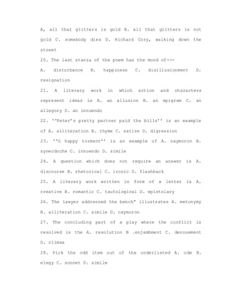 A, all that glitters is gold B. all that glitters is not
gold C. somebody dies D. Richard Cory, walking down the
street
20. The last stanza of the poem has the mood of---
A. disturbance B. happiness C. disillusionment D.
resignation
21. A literary work in which action and characters
represent ideas is A. an allusion B. an epigram C. an
allegory D. an innuendo
22. ‘‘Peter’s pretty partner paid the bills’’ is an example
of A. alliteration B. rhyme C. satire D. digression
23. ‘‘O happy torment’’ is an example of A. oxymoron B.
synecdoche C. innuendo D. simile
24. A question which does not require an answer is A.
discourse B. rhetorical C. ironic D. flashback
25. A literary work written in form of a letter is A.
creative B. romantic C. tautological D. epistolary
26. The lawyer addressed the bench” illustrates A. metonymy
B. alliteration C. simile D. oxymoron
27. The concluding part of a play where the conflict is
resolved is the A. resolution B .enjambment C. denouement
D. climax
28. Pick the odd item out of the underlisted A. ode B.
elegy C. sonnet D. simile
 