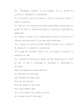29. ‘‘pregnant clouds” is an example of A. cliché B.
litotes C. metaphor D. synecdoche
30. A writer’s choice of words is his A. diction B. Mood C.
tone D. setting
31. The act of creating fictional personages constitutes A.
point of view B. characterization C. narrative technique D.
symbolism
32. Dream is meant to A. teach manner only B. criticize C.
educate and entertain D. be read and acted only
33. A piece of writing which teaches morals is A. serious
B. didactic C. playful D. analytical
34. A poem of fourteen lines is A. an elegy B. a dirge C. a
sonnet D an ode
35. A piece of writing or speech at the beginning of a work
of art is the A. prologue B. dialogue C. monologue D.
epilogue
Read the poem and answer question
At the onset of the rain
The drought-stricken land
Suck up the wetness
And the gates to the filed
Are flung widely open
It is the signal for joyous toiling
At various time of the dayS
 