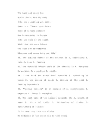 The hard and erect hoe
Would thrust and dig deep
Into the receiving wet soil.
Seed in different quantities
Seed of varying potency
Are broadcasted in layers
Into the womb of the earth
With tine and much labour
The seed now transformed
Blossoms and grows into new life!
36. The subject matter of the entreat is A. harvesting B.
rain C. time D. farming
37. The dominant device used in the extract is A. metaphor
B. paradox C. symbolism D. simile
38. ‘‘The hard and erect hoe” connotes A. uprooting of
weeds B. the sowing of seeds C. digging of the soil D.
farming implements
39. ‘‘Joyous toiling” is an example of A. onomatopoeia B.
oxymoron C. irony D. metaphor
40. The last line of the extract suggests the A. growth of
seed B. birth of child C. harvesting of fruits D.
flourishing of flowers
It is here,….., thou art slain;
No medicine in the world can do thee good;
 