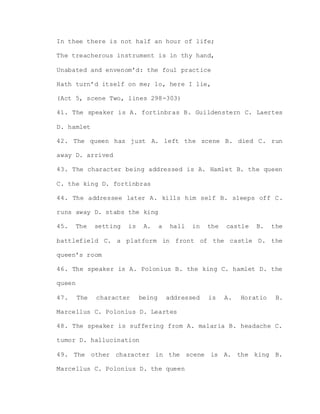 In thee there is not half an hour of life;
The treacherous instrument is in thy hand,
Unabated and envenom’d: the foul practice
Hath turn’d itself on me; lo, here I lie,
(Act 5, scene Two, lines 298-303)
41. The speaker is A. fortinbras B. Guildenstern C. Laertes
D. hamlet
42. The queen has just A. left the scene B. died C. run
away D. arrived
43. The character being addressed is A. Hamlet B. the queen
C. the king D. fortinbras
44. The addressee later A. kills him self B. sleeps off C.
runs away D. stabs the king
45. The setting is A. a hall in the castle B. the
battlefield C. a platform in front of the castle D. the
queen’s room
46. The speaker is A. Polonius B. the king C. hamlet D. the
queen
47. The character being addressed is A. Horatio B.
Marcellus C. Polonius D. Leartes
48. The speaker is suffering from A. malaria B. headache C.
tumor D. hallucination
49. The other character in the scene is A. the king B.
Marcellus C. Polonius D. the queen
 