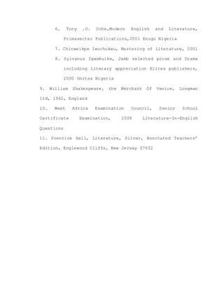 6. Tony .O. Uche,Modern English and Literature,
Primasecter Publications,2001 Enugu Nigeria
7. Chinweikpe Iwuchukwu, Mastering of Literature, 2001
8. Sylvanus Igwebuike, Jamb selected prose and Drama
including Literary appreciation Elites publishers,
2000 Onitsa Nigeria
9. William Shakespeare, the Merchant Of Venice, Longman
ltd, 1962, England
10. West Africa Examination Council, Senior School
Certificate Examination, 2008 Literature-In-English
Questions
11. Prentice Hall, Literature, Silver, Annotated Teachers’
Edition, Englewood Cliffs, New Jersey 07632
 