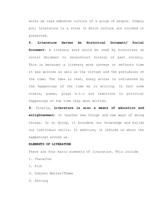 works we read embodies culture of a group of people. Simply
put, Literature is a store in which culture are stocked or
preserved.
8. Literature Serves As Historical Document/ Social
Document: A literary work would be used by historians as
social document to reconstruct history of past society.
This is because; a literary work conveys or reflects time
it was written as well as the virtues and the prejudices of
the time. The idea is that, every writer is influenced by
the happenings of the time he is writing. In fact some
novels, poems, plays e.t.c are reactions to political
happenings at the time they were written.
9. Finally, Literature is also a means of education and
enlightenment: It teaches new things and new ways of doing
things. In so doing, it broadens our knowledge and builds
our individual skills. In addition, it informs us about the
happenings around us.
ELEMENTS OF LITERATURE
There are four basic elements of literature. This include
1. Character
2. Plot
3. Subject Matter/Theme
4. Setting
 