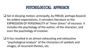  Set in dizzying motion, principally, by FREUD, perhaps beyond
his wildest expectations, it considers literature as the
EXPRESSION OF PERSONALITY of “Inner Drives” of neurosis. It
includes the psychology of the author, of the character, and
even the psychology of creation.
 It has resulted in an almost exhausting and exhaustive
“psychological analysis” of the characters of symbols and
images, of recurrent themes, etc.
PSYCHOLOGICAL APPROACH
 