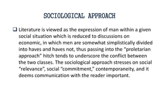  Literature is viewed as the expression of man within a given
social situation which is reduced to discussions on
economic, in which men are somewhat simplistically divided
into haves and haves not, thus passing into the “proletarian
approach” hitch tends to underscore the conflict between
the two classes. The sociological approach stresses on social
“relevance”, social “commitment,” contemporaneity, and it
deems communication with the reader important.
SOCIOLOGICAL APPROACH
 