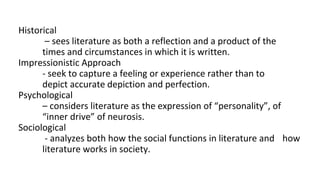 Historical
– sees literature as both a reflection and a product of the
times and circumstances in which it is written.
Impressionistic Approach
- seek to capture a feeling or experience rather than to
depict accurate depiction and perfection.
Psychological
– considers literature as the expression of “personality”, of
“inner drive” of neurosis.
Sociological
- analyzes both how the social functions in literature and how
literature works in society.
 
