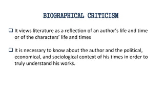  It views literature as a reflection of an author’s life and time
or of the characters’ life and times
 It is necessary to know about the author and the political,
economical, and sociological context of his times in order to
truly understand his works.
BIOGRAPHICAL CRITICISM
 