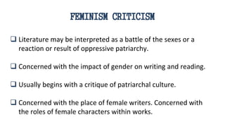 FEMINISM CRITICISM
 Literature may be interpreted as a battle of the sexes or a
reaction or result of oppressive patriarchy.
 Concerned with the impact of gender on writing and reading.
 Usually begins with a critique of patriarchal culture.
 Concerned with the place of female writers. Concerned with
the roles of female characters within works.
 