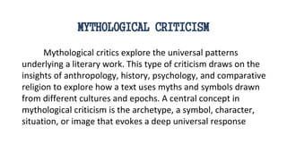MYTHOLOGICAL CRITICISM
Mythological critics explore the universal patterns
underlying a literary work. This type of criticism draws on the
insights of anthropology, history, psychology, and comparative
religion to explore how a text uses myths and symbols drawn
from different cultures and epochs. A central concept in
mythological criticism is the archetype, a symbol, character,
situation, or image that evokes a deep universal response
 