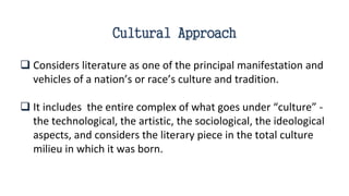 Cultural Approach
 Considers literature as one of the principal manifestation and
vehicles of a nation’s or race’s culture and tradition.
 It includes the entire complex of what goes under “culture” -
the technological, the artistic, the sociological, the ideological
aspects, and considers the literary piece in the total culture
milieu in which it was born.
 