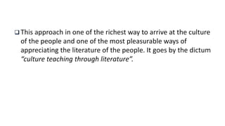  This approach in one of the richest way to arrive at the culture
of the people and one of the most pleasurable ways of
appreciating the literature of the people. It goes by the dictum
“culture teaching through literature”.
 