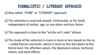  Also called “PURE” or “LITERARY” approach
 The selection is read and viewed intrinsically, or for itself;
independent of author, age, or any other extrinsic factor.
 This approach is close to the “art for art’s sake” dictum
 The study of the selection is more is more or less based on the so
– called literary elements which is more or less boil down to the
literal level, the affective values, the ideational values, technical
values, and total effects.
FORMALISTIC / LITERARY APPROACH
 