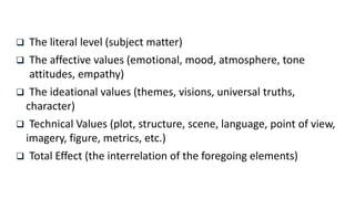  The literal level (subject matter)
 The affective values (emotional, mood, atmosphere, tone
attitudes, empathy)
 The ideational values (themes, visions, universal truths,
character)
 Technical Values (plot, structure, scene, language, point of view,
imagery, figure, metrics, etc.)
 Total Effect (the interrelation of the foregoing elements)
 
