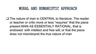  The nature of man is CENTRAL to literature. The reader
or teacher or critic more or less “requires” that the piece
present MAN AS ESSENTIALY RATIONAL, that is
endowed with intellect and free will; or that the piece
does not misinterpret the true nature of man
MORAL AND HUMANISTIC APPROACH
 
