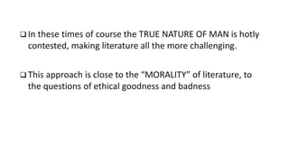  In these times of course the TRUE NATURE OF MAN is hotly
contested, making literature all the more challenging.
 This approach is close to the “MORALITY” of literature, to
the questions of ethical goodness and badness
 
