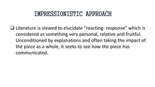  Literature is viewed to elucidate “reacting- response” which is
considered as something very personal, relative and fruitful.
Unconditioned by explanations and often taking the impact of
the piece as a whole, it seeks to see how the piece has
communicated.
IMPRESSIONISTIC APPROACH
 