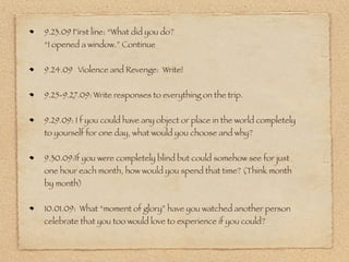 9.23.09 First line: “What did you do?
“I opened a window.” Continue


9.24.09 Violence and Revenge: Write!


9.25-9.27.09: Write responses to everything on the trip.


9.29.09: I f you could have any object or place in the world completely
to yourself for one day, what would you choose and why?


9.30.09:If you were completely blind but could somehow see for just
one hour each month, how would you spend that time? (Think month
by month)


10.01.09: What “moment of glory” have you watched another person
celebrate that you too would love to experience if you could?
 