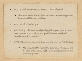 10.07.09:Think about what you write OUTSIDE of school:


     what made an out of school piece succeed? What strategies used
     for that could be used in school?


10.08.09: Talk about bridges


10.09.09: If your life were literally ﬂashing before your eyes, what are
three moments or scenes from your past that would stand out?
Describe those three scenes.


10.19.09: Respond to these ﬁrst three lines of a poem by A.E. Stallings


           Why should the Devil get all the good tunes The booze and
           the neon and Saturday night, the swaying in darkness, the
           lovers like spoons?
 