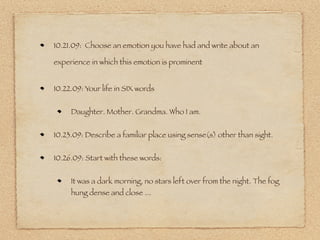 10.21.09: Choose an emotion you have had and write about an

experience in which this emotion is prominent


10.22.09: Your life in SIX words


     Daughter. Mother. Grandma. Who I am.


10.23.09: Describe a familiar place using sense(s) other than sight.


10.26.09: Start with these words:


     It was a dark morning, no stars left over from the night. The fog
     hung dense and close ...
 
