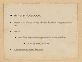 Writer’s Notebook:

9.12.09: A list of ways to keep a broken door from swinging open and
shut


9.14.09:


       write three beginnings using the idea of a door somehow:


                 an essay, poem, and story


Choose one and write a ﬁnal piece
 