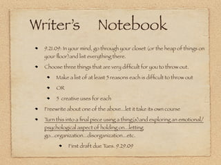 Writer’s                  Notebook
  9.21.09: In your mind, go through your closet (or the heap of things on
  your ﬂoor)and list everything there.

  Choose three things that are very difﬁcult for you to throw out.

       Make a list of at least 5 reasons each is difﬁcult to throw out

       OR

       5 creative uses for each

  Freewrite about one of the above...let it take its own course

  Turn this into a ﬁnal piece using a thing(s)and exploring an emotional/
  psychological aspect of holding on...letting
  go...organization...disorganization...etc.

             First draft due Tues. 9.29.09
 