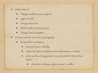 Make a list of:

     Things on which I am an expert

     Signs of Fall

     Things I have lost

     What to take on the journey

     Things I have forgotten

Choose one list and write a paragraph. . .

     Respond to each piece:

           two parts you really like

           what ONE place could use more information or detail

           what are the strong points? (or potential for) Write them
           down:

                  character, dialogue, plot (events), conﬂict
 
