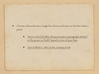 Choose a list and write a single line about each item on that list: write a
poem


           Turn in a ﬁnal of either the prose piece (paragraph starter)
           or the poem (or both) based on one of your lists


           Turn in What to Take on the Journey Poem
 