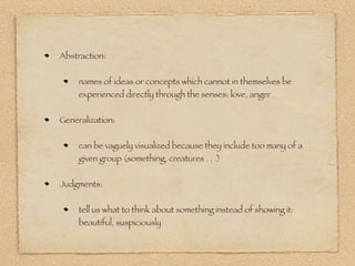 Abstraction:


     names of ideas or concepts which cannot in themselves be
     experienced directly through the senses: love, anger


Generalization:


     can be vaguely visualized because they include too many of a
     given group (something, creatures . . .)


Judgments:


     tell us what to think about something instead of showing it:
     beautiful, suspiciously
 