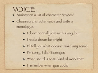 VOICE
Brainstorm a list of character “voices”
Choose a character voice and write a
monologue:
       I don’t normally dress this way, but
       I had a dream last night
       I’ll tell you what doesn’t make any sense
       I’m sorry, I didn’t see you
       What I need is some kind of work that
       I remember when you could
 