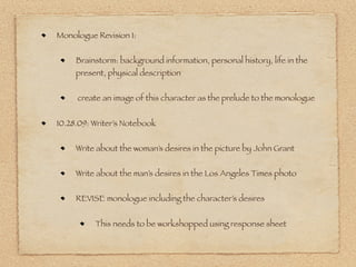 Monologue Revision 1:


     Brainstorm: background information, personal history, life in the
     present, physical description


     create an image of this character as the prelude to the monologue


10.28.09: Writer’s Notebook


     Write about the woman’s desires in the picture by John Grant


     Write about the man’s desires in the Los Angeles Times photo


     REVISE monologue including the character’s desires


          This needs to be workshopped using response sheet
 