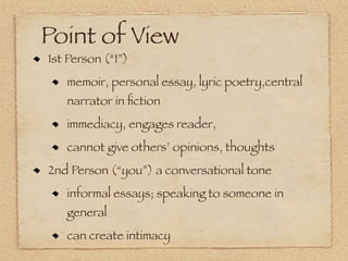 Point of View
1st Person (“I”)
   memoir, personal essay, lyric poetry,central
   narrator in ﬁction
   immediacy, engages reader,
   cannot give others’ opinions, thoughts
2nd Person (“you”) a conversational tone
   informal essays; speaking to someone in
   general
   can create intimacy
 