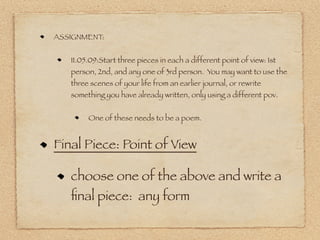 ASSIGNMENT:


   11.05.09:Start three pieces in each a different point of view: 1st
   person, 2nd, and any one of 3rd person. You may want to use the
   three scenes of your life from an earlier journal, or rewrite
   something you have already written, only using a different pov.


        One of these needs to be a poem.


Final Piece: Point of View

   choose one of the above and write a
   ﬁnal piece: any form
 